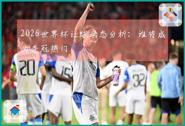 2026世界杯让球动态分析：谁将成为夺冠热门